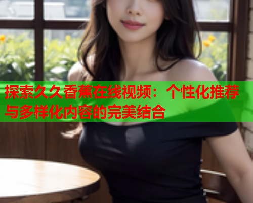 探索久久香蕉在线视频：个性化推荐与多样化内容的完美结合  第2张